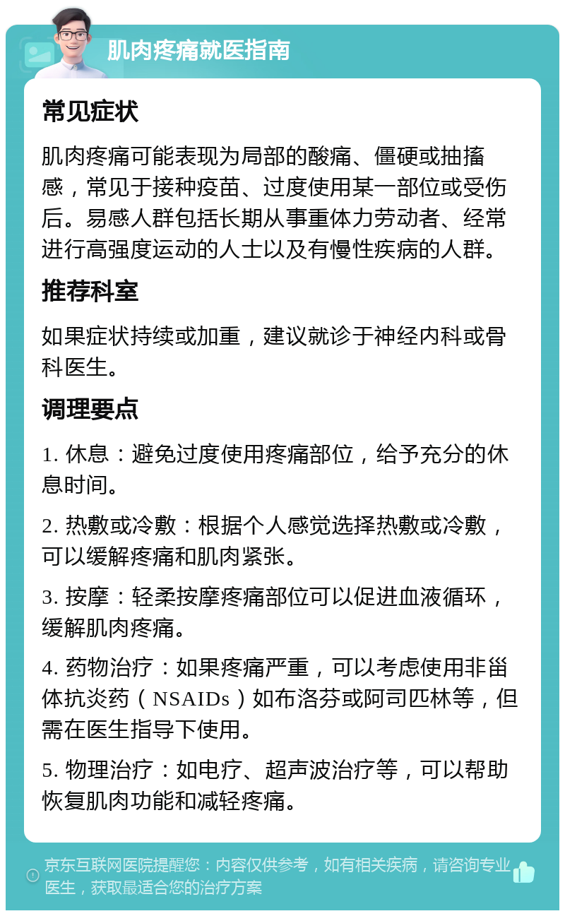 肌肉疼痛就医指南 常见症状 肌肉疼痛可能表现为局部的酸痛、僵硬或抽搐感，常见于接种疫苗、过度使用某一部位或受伤后。易感人群包括长期从事重体力劳动者、经常进行高强度运动的人士以及有慢性疾病的人群。 推荐科室 如果症状持续或加重，建议就诊于神经内科或骨科医生。 调理要点 1. 休息：避免过度使用疼痛部位，给予充分的休息时间。 2. 热敷或冷敷：根据个人感觉选择热敷或冷敷，可以缓解疼痛和肌肉紧张。 3. 按摩：轻柔按摩疼痛部位可以促进血液循环，缓解肌肉疼痛。 4. 药物治疗：如果疼痛严重，可以考虑使用非甾体抗炎药（NSAIDs）如布洛芬或阿司匹林等，但需在医生指导下使用。 5. 物理治疗：如电疗、超声波治疗等，可以帮助恢复肌肉功能和减轻疼痛。