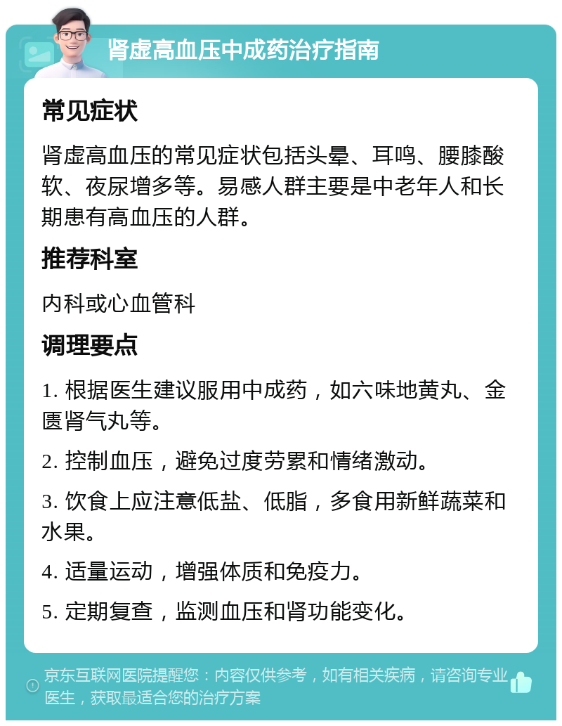 肾虚高血压中成药治疗指南 常见症状 肾虚高血压的常见症状包括头晕、耳鸣、腰膝酸软、夜尿增多等。易感人群主要是中老年人和长期患有高血压的人群。 推荐科室 内科或心血管科 调理要点 1. 根据医生建议服用中成药，如六味地黄丸、金匮肾气丸等。 2. 控制血压，避免过度劳累和情绪激动。 3. 饮食上应注意低盐、低脂，多食用新鲜蔬菜和水果。 4. 适量运动，增强体质和免疫力。 5. 定期复查，监测血压和肾功能变化。