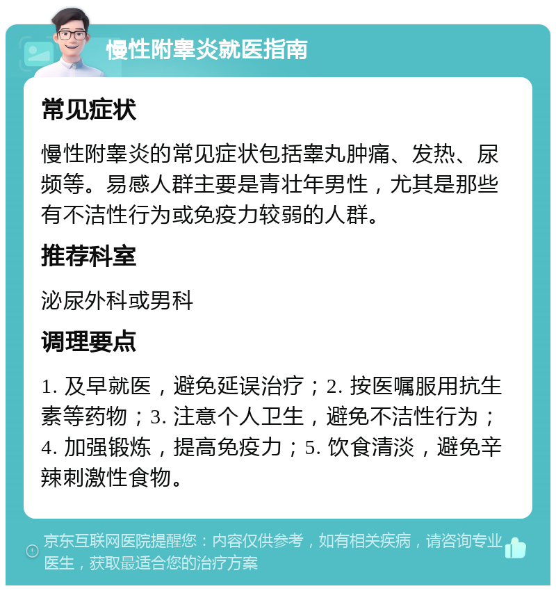 慢性附睾炎就医指南 常见症状 慢性附睾炎的常见症状包括睾丸肿痛、发热、尿频等。易感人群主要是青壮年男性，尤其是那些有不洁性行为或免疫力较弱的人群。 推荐科室 泌尿外科或男科 调理要点 1. 及早就医，避免延误治疗；2. 按医嘱服用抗生素等药物；3. 注意个人卫生，避免不洁性行为；4. 加强锻炼，提高免疫力；5. 饮食清淡，避免辛辣刺激性食物。