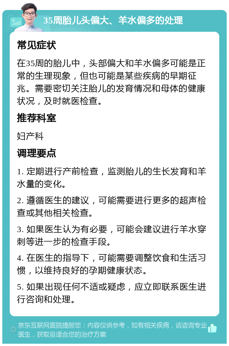 35周胎儿头偏大、羊水偏多的处理 常见症状 在35周的胎儿中，头部偏大和羊水偏多可能是正常的生理现象，但也可能是某些疾病的早期征兆。需要密切关注胎儿的发育情况和母体的健康状况，及时就医检查。 推荐科室 妇产科 调理要点 1. 定期进行产前检查，监测胎儿的生长发育和羊水量的变化。 2. 遵循医生的建议，可能需要进行更多的超声检查或其他相关检查。 3. 如果医生认为有必要，可能会建议进行羊水穿刺等进一步的检查手段。 4. 在医生的指导下，可能需要调整饮食和生活习惯，以维持良好的孕期健康状态。 5. 如果出现任何不适或疑虑，应立即联系医生进行咨询和处理。