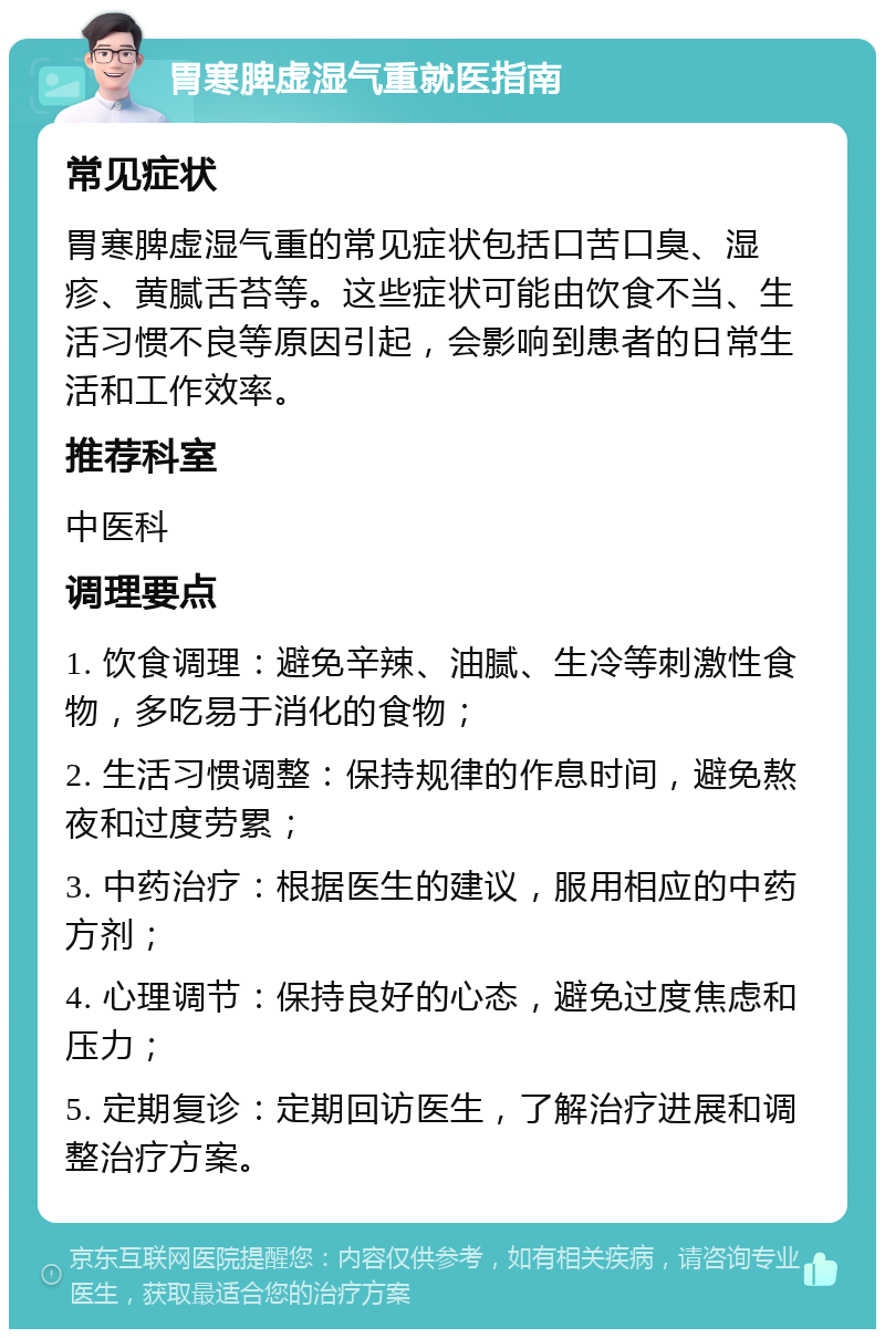 胃寒脾虚湿气重就医指南 常见症状 胃寒脾虚湿气重的常见症状包括口苦口臭、湿疹、黄腻舌苔等。这些症状可能由饮食不当、生活习惯不良等原因引起，会影响到患者的日常生活和工作效率。 推荐科室 中医科 调理要点 1. 饮食调理：避免辛辣、油腻、生冷等刺激性食物，多吃易于消化的食物； 2. 生活习惯调整：保持规律的作息时间，避免熬夜和过度劳累； 3. 中药治疗：根据医生的建议，服用相应的中药方剂； 4. 心理调节：保持良好的心态，避免过度焦虑和压力； 5. 定期复诊：定期回访医生，了解治疗进展和调整治疗方案。