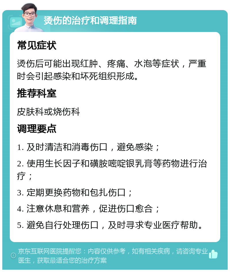 烫伤的治疗和调理指南 常见症状 烫伤后可能出现红肿、疼痛、水泡等症状，严重时会引起感染和坏死组织形成。 推荐科室 皮肤科或烧伤科 调理要点 1. 及时清洁和消毒伤口，避免感染； 2. 使用生长因子和磺胺嘧啶银乳膏等药物进行治疗； 3. 定期更换药物和包扎伤口； 4. 注意休息和营养，促进伤口愈合； 5. 避免自行处理伤口，及时寻求专业医疗帮助。