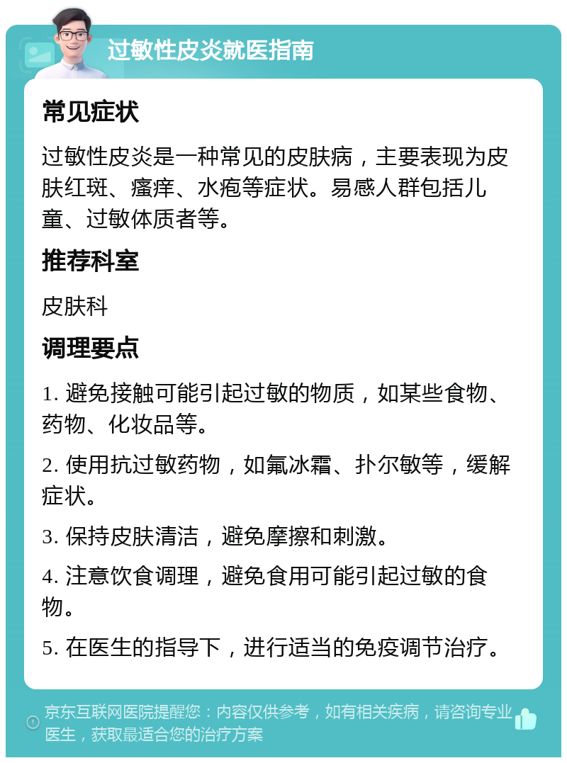 过敏性皮炎就医指南 常见症状 过敏性皮炎是一种常见的皮肤病，主要表现为皮肤红斑、瘙痒、水疱等症状。易感人群包括儿童、过敏体质者等。 推荐科室 皮肤科 调理要点 1. 避免接触可能引起过敏的物质，如某些食物、药物、化妆品等。 2. 使用抗过敏药物，如氟冰霜、扑尔敏等，缓解症状。 3. 保持皮肤清洁，避免摩擦和刺激。 4. 注意饮食调理，避免食用可能引起过敏的食物。 5. 在医生的指导下，进行适当的免疫调节治疗。