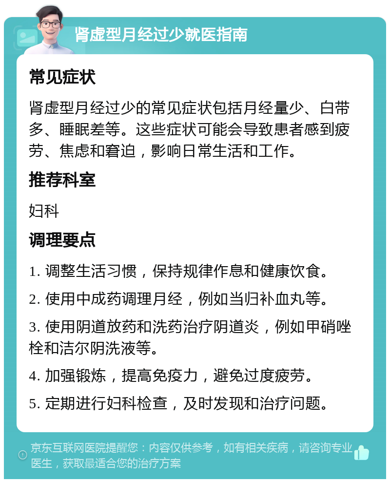 肾虚型月经过少就医指南 常见症状 肾虚型月经过少的常见症状包括月经量少、白带多、睡眠差等。这些症状可能会导致患者感到疲劳、焦虑和窘迫，影响日常生活和工作。 推荐科室 妇科 调理要点 1. 调整生活习惯，保持规律作息和健康饮食。 2. 使用中成药调理月经，例如当归补血丸等。 3. 使用阴道放药和洗药治疗阴道炎，例如甲硝唑栓和洁尔阴洗液等。 4. 加强锻炼，提高免疫力，避免过度疲劳。 5. 定期进行妇科检查，及时发现和治疗问题。