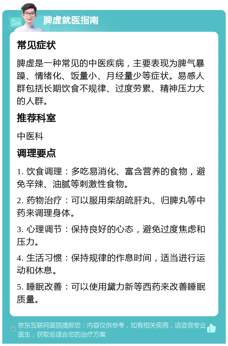 脾虚就医指南 常见症状 脾虚是一种常见的中医疾病，主要表现为脾气暴躁、情绪化、饭量小、月经量少等症状。易感人群包括长期饮食不规律、过度劳累、精神压力大的人群。 推荐科室 中医科 调理要点 1. 饮食调理：多吃易消化、富含营养的食物，避免辛辣、油腻等刺激性食物。 2. 药物治疗：可以服用柴胡疏肝丸、归脾丸等中药来调理身体。 3. 心理调节：保持良好的心态，避免过度焦虑和压力。 4. 生活习惯：保持规律的作息时间，适当进行运动和休息。 5. 睡眠改善：可以使用黛力新等西药来改善睡眠质量。