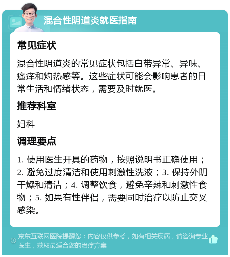 混合性阴道炎就医指南 常见症状 混合性阴道炎的常见症状包括白带异常、异味、瘙痒和灼热感等。这些症状可能会影响患者的日常生活和情绪状态，需要及时就医。 推荐科室 妇科 调理要点 1. 使用医生开具的药物，按照说明书正确使用；2. 避免过度清洁和使用刺激性洗液；3. 保持外阴干燥和清洁；4. 调整饮食，避免辛辣和刺激性食物；5. 如果有性伴侣，需要同时治疗以防止交叉感染。