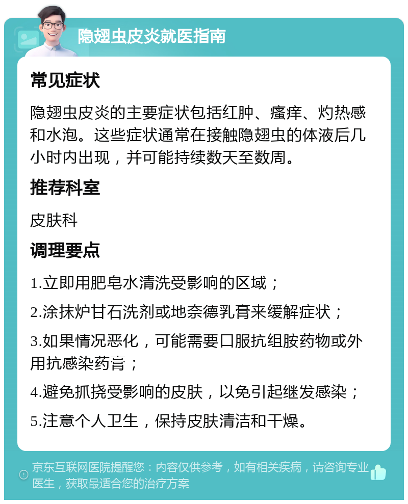 隐翅虫皮炎就医指南 常见症状 隐翅虫皮炎的主要症状包括红肿、瘙痒、灼热感和水泡。这些症状通常在接触隐翅虫的体液后几小时内出现，并可能持续数天至数周。 推荐科室 皮肤科 调理要点 1.立即用肥皂水清洗受影响的区域； 2.涂抹炉甘石洗剂或地奈德乳膏来缓解症状； 3.如果情况恶化，可能需要口服抗组胺药物或外用抗感染药膏； 4.避免抓挠受影响的皮肤，以免引起继发感染； 5.注意个人卫生，保持皮肤清洁和干燥。