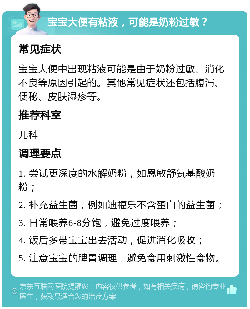 宝宝大便有粘液，可能是奶粉过敏？ 常见症状 宝宝大便中出现粘液可能是由于奶粉过敏、消化不良等原因引起的。其他常见症状还包括腹泻、便秘、皮肤湿疹等。 推荐科室 儿科 调理要点 1. 尝试更深度的水解奶粉，如恩敏舒氨基酸奶粉； 2. 补充益生菌，例如迪福乐不含蛋白的益生菌； 3. 日常喂养6-8分饱，避免过度喂养； 4. 饭后多带宝宝出去活动，促进消化吸收； 5. 注意宝宝的脾胃调理，避免食用刺激性食物。