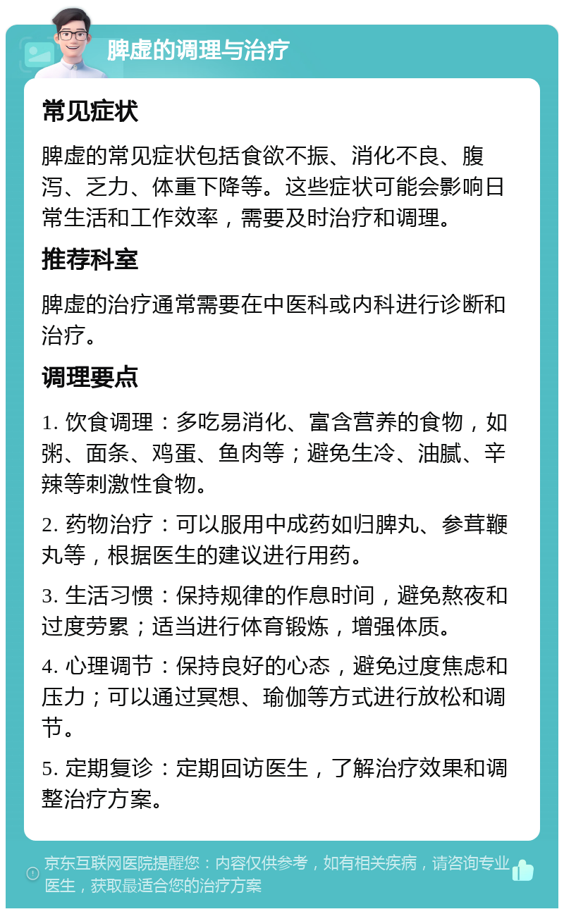 脾虚的调理与治疗 常见症状 脾虚的常见症状包括食欲不振、消化不良、腹泻、乏力、体重下降等。这些症状可能会影响日常生活和工作效率，需要及时治疗和调理。 推荐科室 脾虚的治疗通常需要在中医科或内科进行诊断和治疗。 调理要点 1. 饮食调理：多吃易消化、富含营养的食物，如粥、面条、鸡蛋、鱼肉等；避免生冷、油腻、辛辣等刺激性食物。 2. 药物治疗：可以服用中成药如归脾丸、参茸鞭丸等，根据医生的建议进行用药。 3. 生活习惯：保持规律的作息时间，避免熬夜和过度劳累；适当进行体育锻炼，增强体质。 4. 心理调节：保持良好的心态，避免过度焦虑和压力；可以通过冥想、瑜伽等方式进行放松和调节。 5. 定期复诊：定期回访医生，了解治疗效果和调整治疗方案。