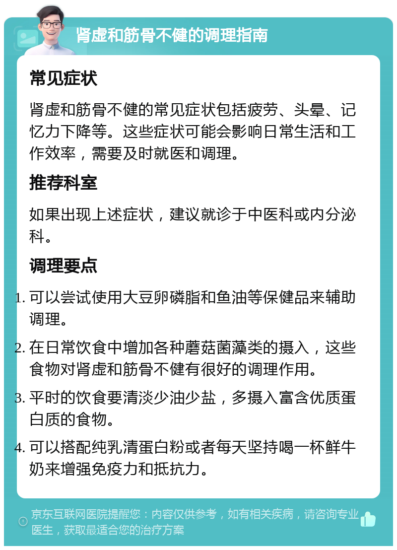 肾虚和筋骨不健的调理指南 常见症状 肾虚和筋骨不健的常见症状包括疲劳、头晕、记忆力下降等。这些症状可能会影响日常生活和工作效率，需要及时就医和调理。 推荐科室 如果出现上述症状，建议就诊于中医科或内分泌科。 调理要点 可以尝试使用大豆卵磷脂和鱼油等保健品来辅助调理。 在日常饮食中增加各种蘑菇菌藻类的摄入，这些食物对肾虚和筋骨不健有很好的调理作用。 平时的饮食要清淡少油少盐，多摄入富含优质蛋白质的食物。 可以搭配纯乳清蛋白粉或者每天坚持喝一杯鲜牛奶来增强免疫力和抵抗力。