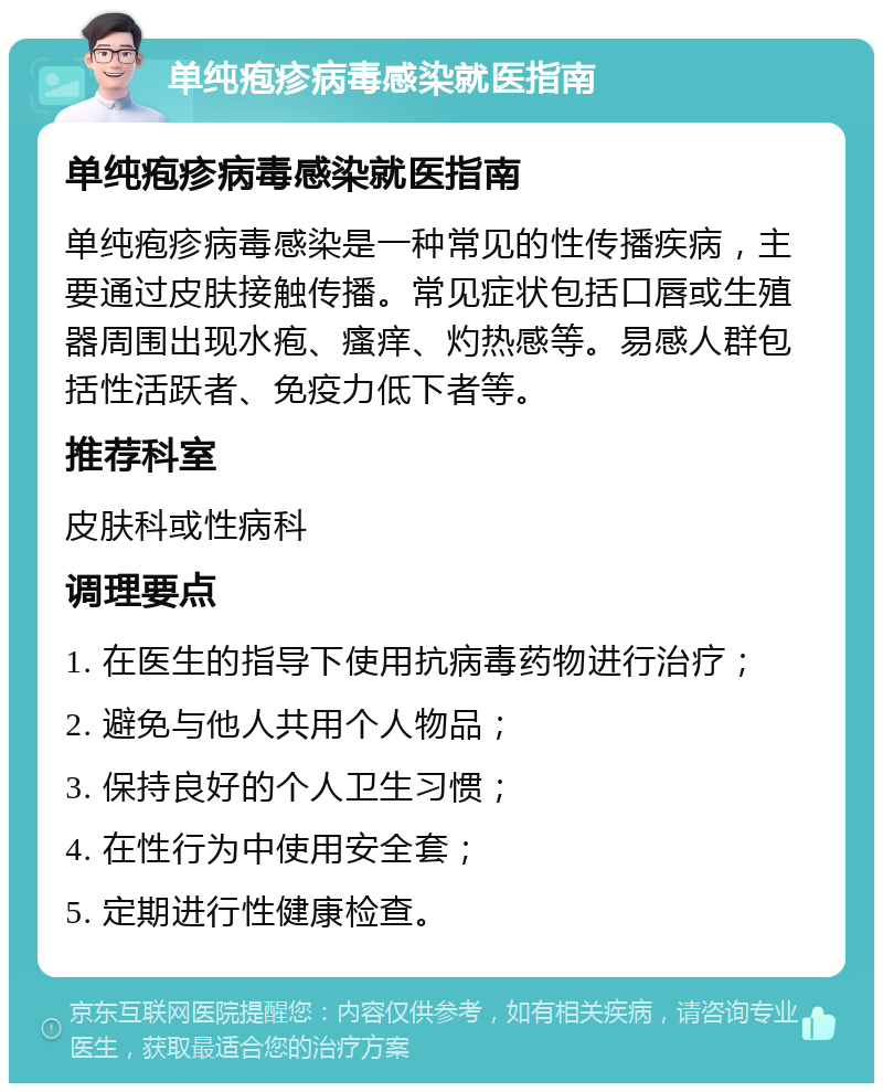 单纯疱疹病毒感染就医指南 单纯疱疹病毒感染就医指南 单纯疱疹病毒感染是一种常见的性传播疾病，主要通过皮肤接触传播。常见症状包括口唇或生殖器周围出现水疱、瘙痒、灼热感等。易感人群包括性活跃者、免疫力低下者等。 推荐科室 皮肤科或性病科 调理要点 1. 在医生的指导下使用抗病毒药物进行治疗； 2. 避免与他人共用个人物品； 3. 保持良好的个人卫生习惯； 4. 在性行为中使用安全套； 5. 定期进行性健康检查。