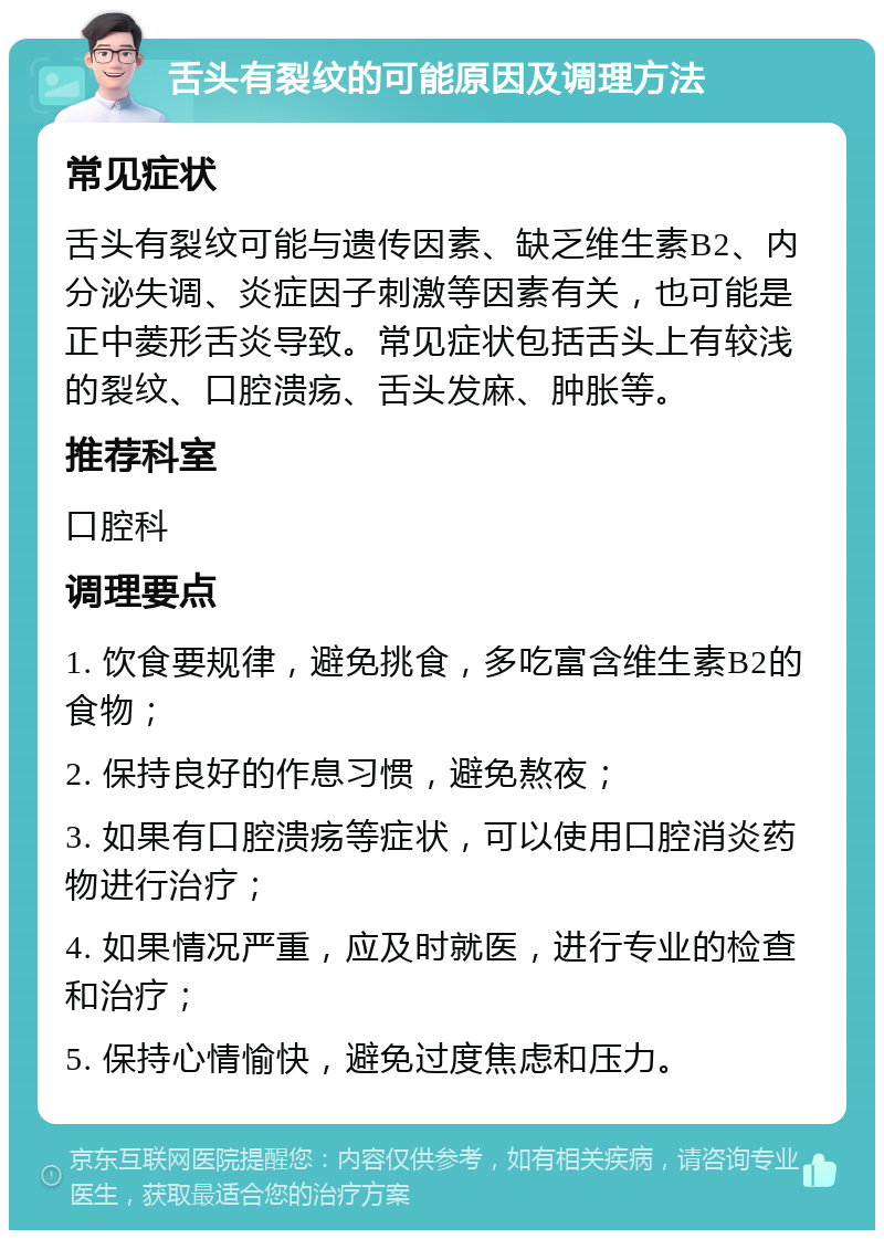 舌头有裂纹的可能原因及调理方法 常见症状 舌头有裂纹可能与遗传因素、缺乏维生素B2、内分泌失调、炎症因子刺激等因素有关，也可能是正中菱形舌炎导致。常见症状包括舌头上有较浅的裂纹、口腔溃疡、舌头发麻、肿胀等。 推荐科室 口腔科 调理要点 1. 饮食要规律，避免挑食，多吃富含维生素B2的食物； 2. 保持良好的作息习惯，避免熬夜； 3. 如果有口腔溃疡等症状，可以使用口腔消炎药物进行治疗； 4. 如果情况严重，应及时就医，进行专业的检查和治疗； 5. 保持心情愉快，避免过度焦虑和压力。