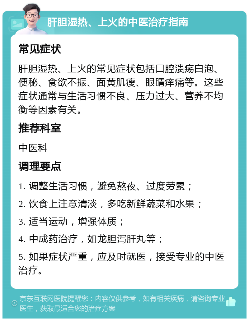 肝胆湿热、上火的中医治疗指南 常见症状 肝胆湿热、上火的常见症状包括口腔溃疡白泡、便秘、食欲不振、面黄肌瘦、眼睛痒痛等。这些症状通常与生活习惯不良、压力过大、营养不均衡等因素有关。 推荐科室 中医科 调理要点 1. 调整生活习惯，避免熬夜、过度劳累； 2. 饮食上注意清淡，多吃新鲜蔬菜和水果； 3. 适当运动，增强体质； 4. 中成药治疗，如龙胆泻肝丸等； 5. 如果症状严重，应及时就医，接受专业的中医治疗。