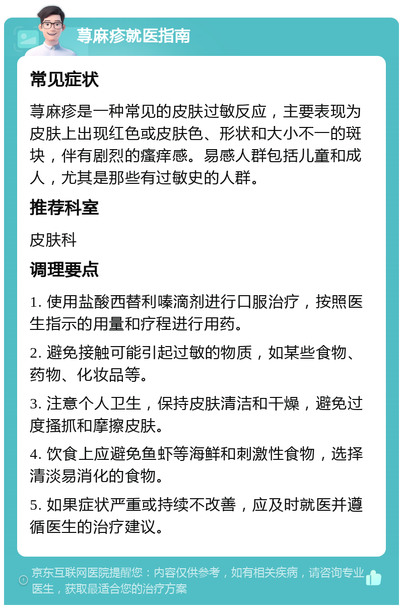 荨麻疹就医指南 常见症状 荨麻疹是一种常见的皮肤过敏反应，主要表现为皮肤上出现红色或皮肤色、形状和大小不一的斑块，伴有剧烈的瘙痒感。易感人群包括儿童和成人，尤其是那些有过敏史的人群。 推荐科室 皮肤科 调理要点 1. 使用盐酸西替利嗪滴剂进行口服治疗，按照医生指示的用量和疗程进行用药。 2. 避免接触可能引起过敏的物质，如某些食物、药物、化妆品等。 3. 注意个人卫生，保持皮肤清洁和干燥，避免过度搔抓和摩擦皮肤。 4. 饮食上应避免鱼虾等海鲜和刺激性食物，选择清淡易消化的食物。 5. 如果症状严重或持续不改善，应及时就医并遵循医生的治疗建议。