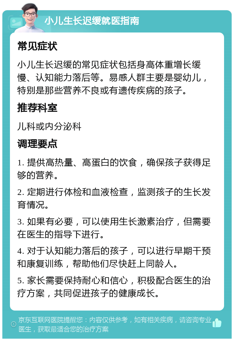 小儿生长迟缓就医指南 常见症状 小儿生长迟缓的常见症状包括身高体重增长缓慢、认知能力落后等。易感人群主要是婴幼儿，特别是那些营养不良或有遗传疾病的孩子。 推荐科室 儿科或内分泌科 调理要点 1. 提供高热量、高蛋白的饮食，确保孩子获得足够的营养。 2. 定期进行体检和血液检查，监测孩子的生长发育情况。 3. 如果有必要，可以使用生长激素治疗，但需要在医生的指导下进行。 4. 对于认知能力落后的孩子，可以进行早期干预和康复训练，帮助他们尽快赶上同龄人。 5. 家长需要保持耐心和信心，积极配合医生的治疗方案，共同促进孩子的健康成长。