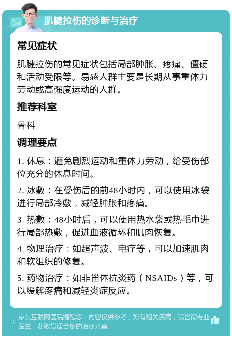 肌腱拉伤的诊断与治疗 常见症状 肌腱拉伤的常见症状包括局部肿胀、疼痛、僵硬和活动受限等。易感人群主要是长期从事重体力劳动或高强度运动的人群。 推荐科室 骨科 调理要点 1. 休息：避免剧烈运动和重体力劳动，给受伤部位充分的休息时间。 2. 冰敷：在受伤后的前48小时内，可以使用冰袋进行局部冷敷，减轻肿胀和疼痛。 3. 热敷：48小时后，可以使用热水袋或热毛巾进行局部热敷，促进血液循环和肌肉恢复。 4. 物理治疗：如超声波、电疗等，可以加速肌肉和软组织的修复。 5. 药物治疗：如非甾体抗炎药（NSAIDs）等，可以缓解疼痛和减轻炎症反应。