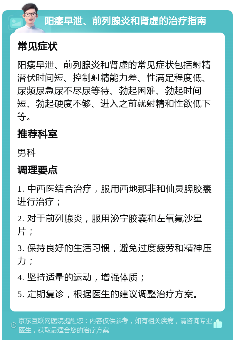 阳痿早泄、前列腺炎和肾虚的治疗指南 常见症状 阳痿早泄、前列腺炎和肾虚的常见症状包括射精潜伏时间短、控制射精能力差、性满足程度低、尿频尿急尿不尽尿等待、勃起困难、勃起时间短、勃起硬度不够、进入之前就射精和性欲低下等。 推荐科室 男科 调理要点 1. 中西医结合治疗，服用西地那非和仙灵脾胶囊进行治疗； 2. 对于前列腺炎，服用泌宁胶囊和左氧氟沙星片； 3. 保持良好的生活习惯，避免过度疲劳和精神压力； 4. 坚持适量的运动，增强体质； 5. 定期复诊，根据医生的建议调整治疗方案。