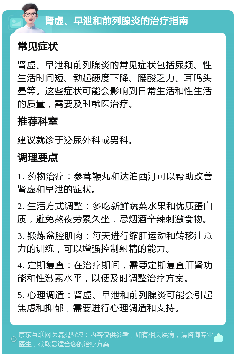 肾虚、早泄和前列腺炎的治疗指南 常见症状 肾虚、早泄和前列腺炎的常见症状包括尿频、性生活时间短、勃起硬度下降、腰酸乏力、耳鸣头晕等。这些症状可能会影响到日常生活和性生活的质量，需要及时就医治疗。 推荐科室 建议就诊于泌尿外科或男科。 调理要点 1. 药物治疗：参茸鞭丸和达泊西汀可以帮助改善肾虚和早泄的症状。 2. 生活方式调整：多吃新鲜蔬菜水果和优质蛋白质，避免熬夜劳累久坐，忌烟酒辛辣刺激食物。 3. 锻炼盆腔肌肉：每天进行缩肛运动和转移注意力的训练，可以增强控制射精的能力。 4. 定期复查：在治疗期间，需要定期复查肝肾功能和性激素水平，以便及时调整治疗方案。 5. 心理调适：肾虚、早泄和前列腺炎可能会引起焦虑和抑郁，需要进行心理调适和支持。