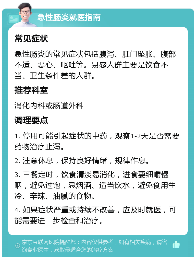 急性肠炎就医指南 常见症状 急性肠炎的常见症状包括腹泻、肛门坠胀、腹部不适、恶心、呕吐等。易感人群主要是饮食不当、卫生条件差的人群。 推荐科室 消化内科或肠道外科 调理要点 1. 停用可能引起症状的中药，观察1-2天是否需要药物治疗止泻。 2. 注意休息，保持良好情绪，规律作息。 3. 三餐定时，饮食清淡易消化，进食要细嚼慢咽，避免过饱，忌烟酒、适当饮水，避免食用生冷、辛辣、油腻的食物。 4. 如果症状严重或持续不改善，应及时就医，可能需要进一步检查和治疗。