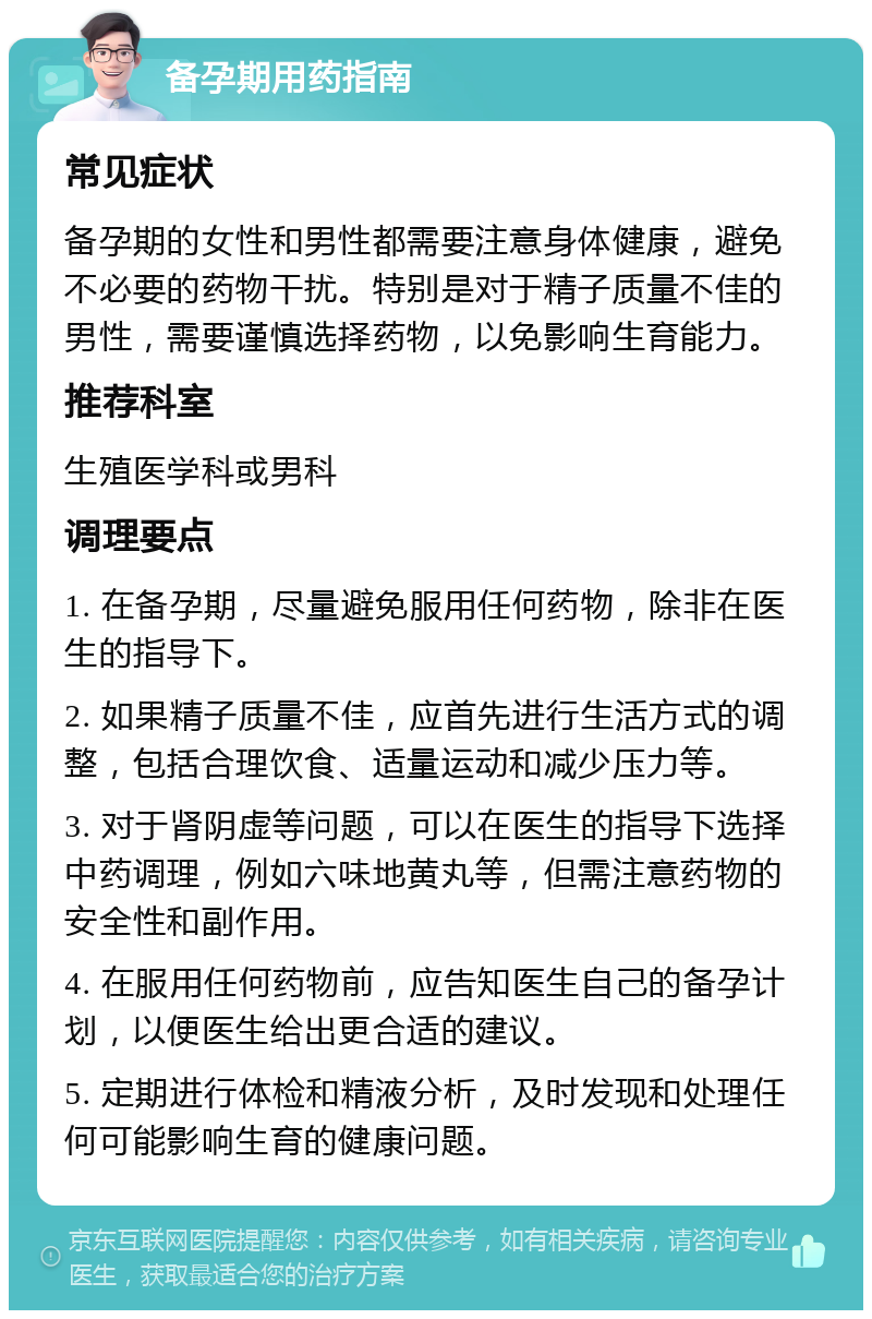 备孕期用药指南 常见症状 备孕期的女性和男性都需要注意身体健康，避免不必要的药物干扰。特别是对于精子质量不佳的男性，需要谨慎选择药物，以免影响生育能力。 推荐科室 生殖医学科或男科 调理要点 1. 在备孕期，尽量避免服用任何药物，除非在医生的指导下。 2. 如果精子质量不佳，应首先进行生活方式的调整，包括合理饮食、适量运动和减少压力等。 3. 对于肾阴虚等问题，可以在医生的指导下选择中药调理，例如六味地黄丸等，但需注意药物的安全性和副作用。 4. 在服用任何药物前，应告知医生自己的备孕计划，以便医生给出更合适的建议。 5. 定期进行体检和精液分析，及时发现和处理任何可能影响生育的健康问题。