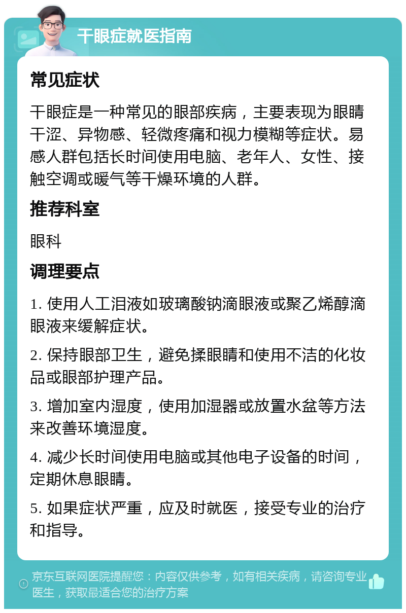 干眼症就医指南 常见症状 干眼症是一种常见的眼部疾病，主要表现为眼睛干涩、异物感、轻微疼痛和视力模糊等症状。易感人群包括长时间使用电脑、老年人、女性、接触空调或暖气等干燥环境的人群。 推荐科室 眼科 调理要点 1. 使用人工泪液如玻璃酸钠滴眼液或聚乙烯醇滴眼液来缓解症状。 2. 保持眼部卫生，避免揉眼睛和使用不洁的化妆品或眼部护理产品。 3. 增加室内湿度，使用加湿器或放置水盆等方法来改善环境湿度。 4. 减少长时间使用电脑或其他电子设备的时间，定期休息眼睛。 5. 如果症状严重，应及时就医，接受专业的治疗和指导。