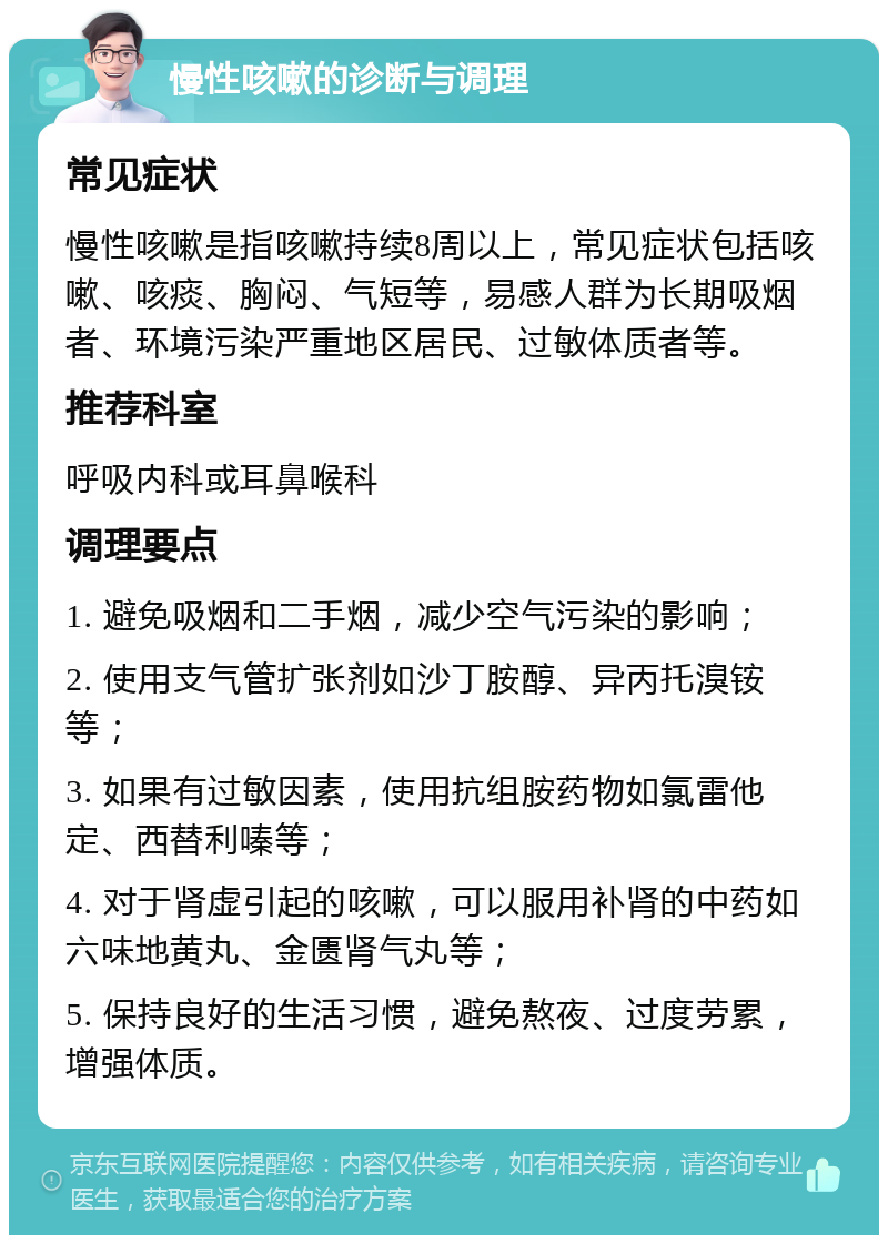 慢性咳嗽的诊断与调理 常见症状 慢性咳嗽是指咳嗽持续8周以上，常见症状包括咳嗽、咳痰、胸闷、气短等，易感人群为长期吸烟者、环境污染严重地区居民、过敏体质者等。 推荐科室 呼吸内科或耳鼻喉科 调理要点 1. 避免吸烟和二手烟，减少空气污染的影响； 2. 使用支气管扩张剂如沙丁胺醇、异丙托溴铵等； 3. 如果有过敏因素，使用抗组胺药物如氯雷他定、西替利嗪等； 4. 对于肾虚引起的咳嗽，可以服用补肾的中药如六味地黄丸、金匮肾气丸等； 5. 保持良好的生活习惯，避免熬夜、过度劳累，增强体质。