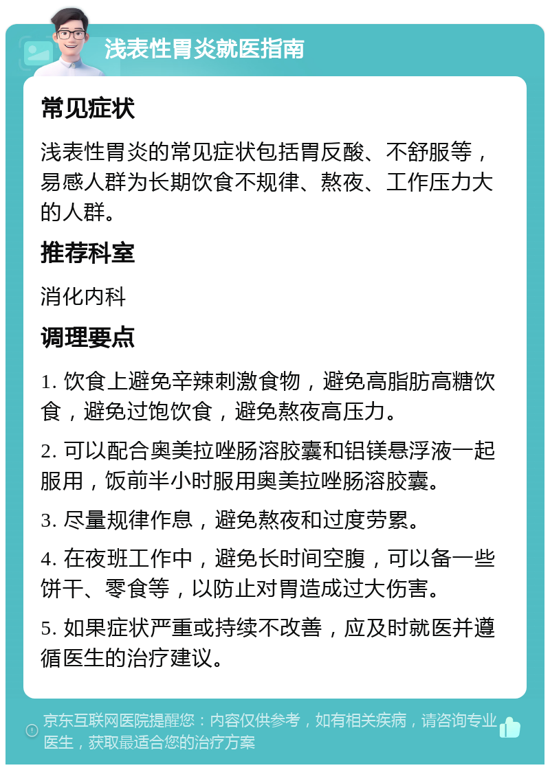 浅表性胃炎就医指南 常见症状 浅表性胃炎的常见症状包括胃反酸、不舒服等，易感人群为长期饮食不规律、熬夜、工作压力大的人群。 推荐科室 消化内科 调理要点 1. 饮食上避免辛辣刺激食物，避免高脂肪高糖饮食，避免过饱饮食，避免熬夜高压力。 2. 可以配合奥美拉唑肠溶胶囊和铝镁悬浮液一起服用，饭前半小时服用奥美拉唑肠溶胶囊。 3. 尽量规律作息，避免熬夜和过度劳累。 4. 在夜班工作中，避免长时间空腹，可以备一些饼干、零食等，以防止对胃造成过大伤害。 5. 如果症状严重或持续不改善，应及时就医并遵循医生的治疗建议。