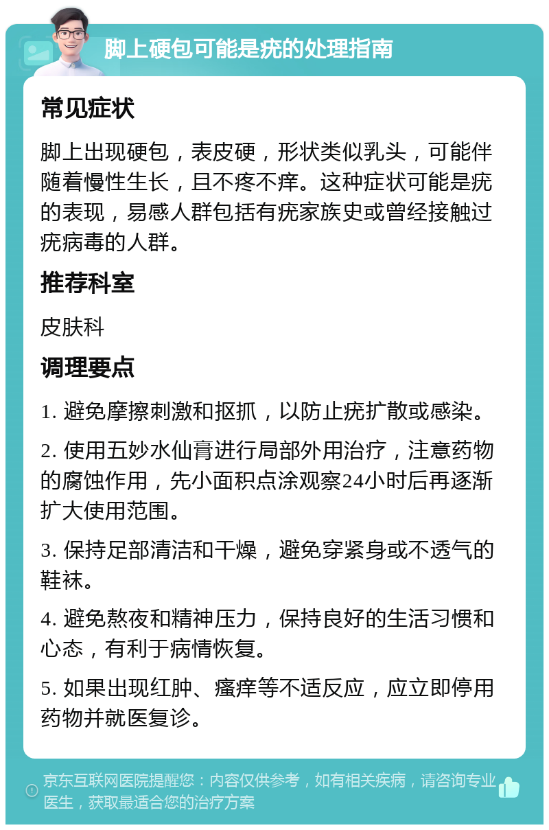 脚上硬包可能是疣的处理指南 常见症状 脚上出现硬包，表皮硬，形状类似乳头，可能伴随着慢性生长，且不疼不痒。这种症状可能是疣的表现，易感人群包括有疣家族史或曾经接触过疣病毒的人群。 推荐科室 皮肤科 调理要点 1. 避免摩擦刺激和抠抓，以防止疣扩散或感染。 2. 使用五妙水仙膏进行局部外用治疗，注意药物的腐蚀作用，先小面积点涂观察24小时后再逐渐扩大使用范围。 3. 保持足部清洁和干燥，避免穿紧身或不透气的鞋袜。 4. 避免熬夜和精神压力，保持良好的生活习惯和心态，有利于病情恢复。 5. 如果出现红肿、瘙痒等不适反应，应立即停用药物并就医复诊。