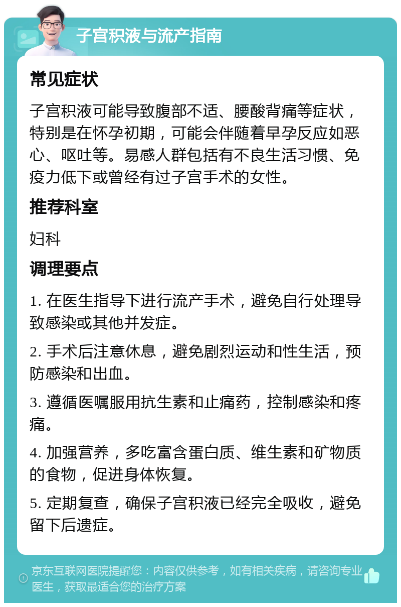 子宫积液与流产指南 常见症状 子宫积液可能导致腹部不适、腰酸背痛等症状，特别是在怀孕初期，可能会伴随着早孕反应如恶心、呕吐等。易感人群包括有不良生活习惯、免疫力低下或曾经有过子宫手术的女性。 推荐科室 妇科 调理要点 1. 在医生指导下进行流产手术，避免自行处理导致感染或其他并发症。 2. 手术后注意休息，避免剧烈运动和性生活，预防感染和出血。 3. 遵循医嘱服用抗生素和止痛药，控制感染和疼痛。 4. 加强营养，多吃富含蛋白质、维生素和矿物质的食物，促进身体恢复。 5. 定期复查，确保子宫积液已经完全吸收，避免留下后遗症。