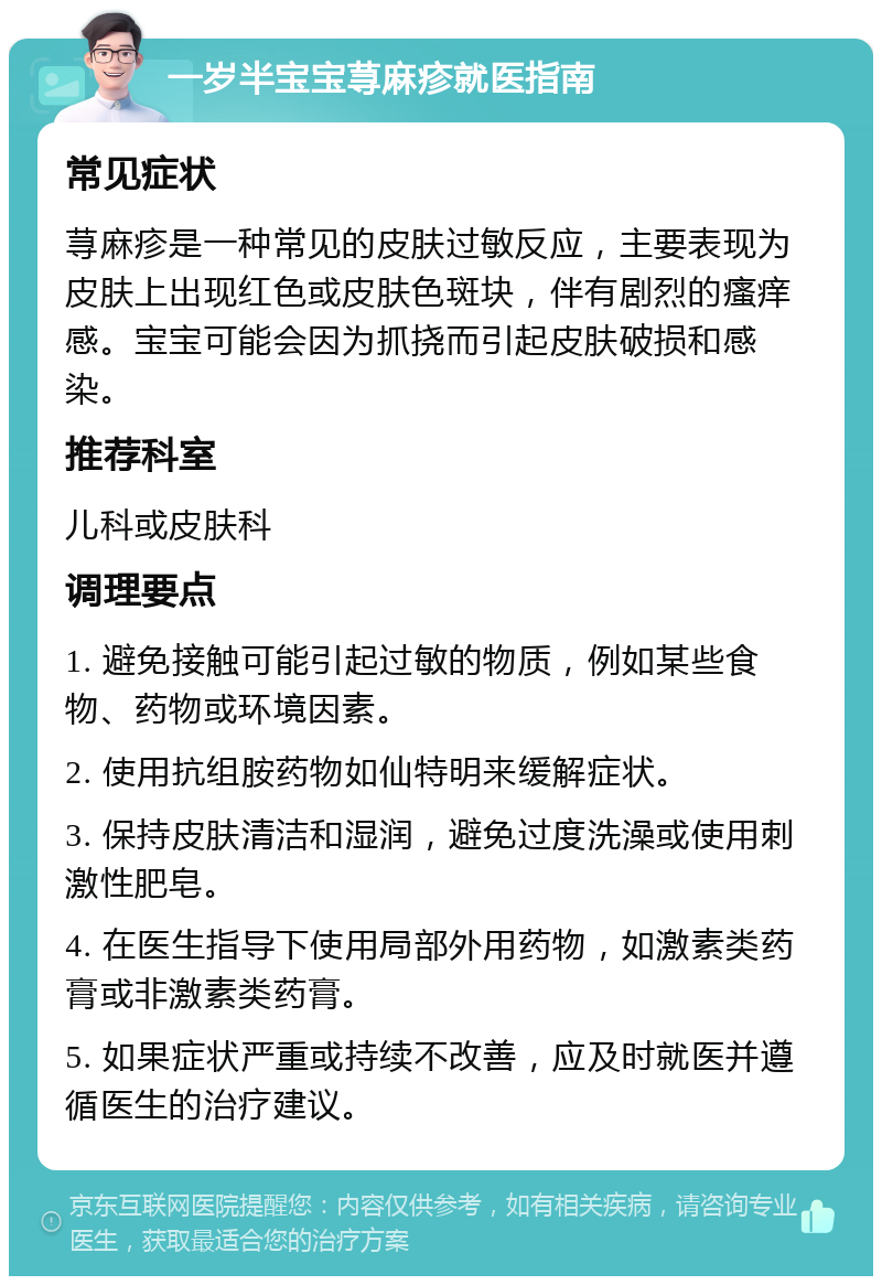 一岁半宝宝荨麻疹就医指南 常见症状 荨麻疹是一种常见的皮肤过敏反应，主要表现为皮肤上出现红色或皮肤色斑块，伴有剧烈的瘙痒感。宝宝可能会因为抓挠而引起皮肤破损和感染。 推荐科室 儿科或皮肤科 调理要点 1. 避免接触可能引起过敏的物质，例如某些食物、药物或环境因素。 2. 使用抗组胺药物如仙特明来缓解症状。 3. 保持皮肤清洁和湿润，避免过度洗澡或使用刺激性肥皂。 4. 在医生指导下使用局部外用药物，如激素类药膏或非激素类药膏。 5. 如果症状严重或持续不改善，应及时就医并遵循医生的治疗建议。