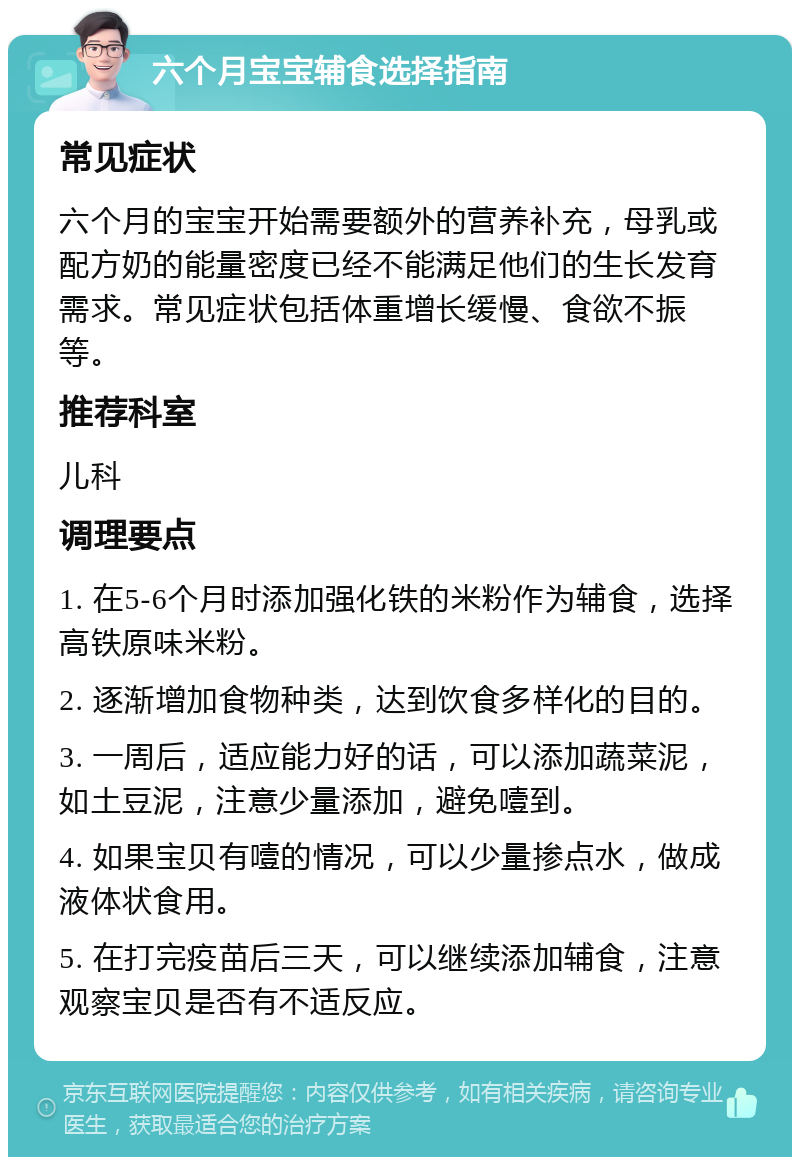 六个月宝宝辅食选择指南 常见症状 六个月的宝宝开始需要额外的营养补充，母乳或配方奶的能量密度已经不能满足他们的生长发育需求。常见症状包括体重增长缓慢、食欲不振等。 推荐科室 儿科 调理要点 1. 在5-6个月时添加强化铁的米粉作为辅食，选择高铁原味米粉。 2. 逐渐增加食物种类，达到饮食多样化的目的。 3. 一周后，适应能力好的话，可以添加蔬菜泥，如土豆泥，注意少量添加，避免噎到。 4. 如果宝贝有噎的情况，可以少量掺点水，做成液体状食用。 5. 在打完疫苗后三天，可以继续添加辅食，注意观察宝贝是否有不适反应。