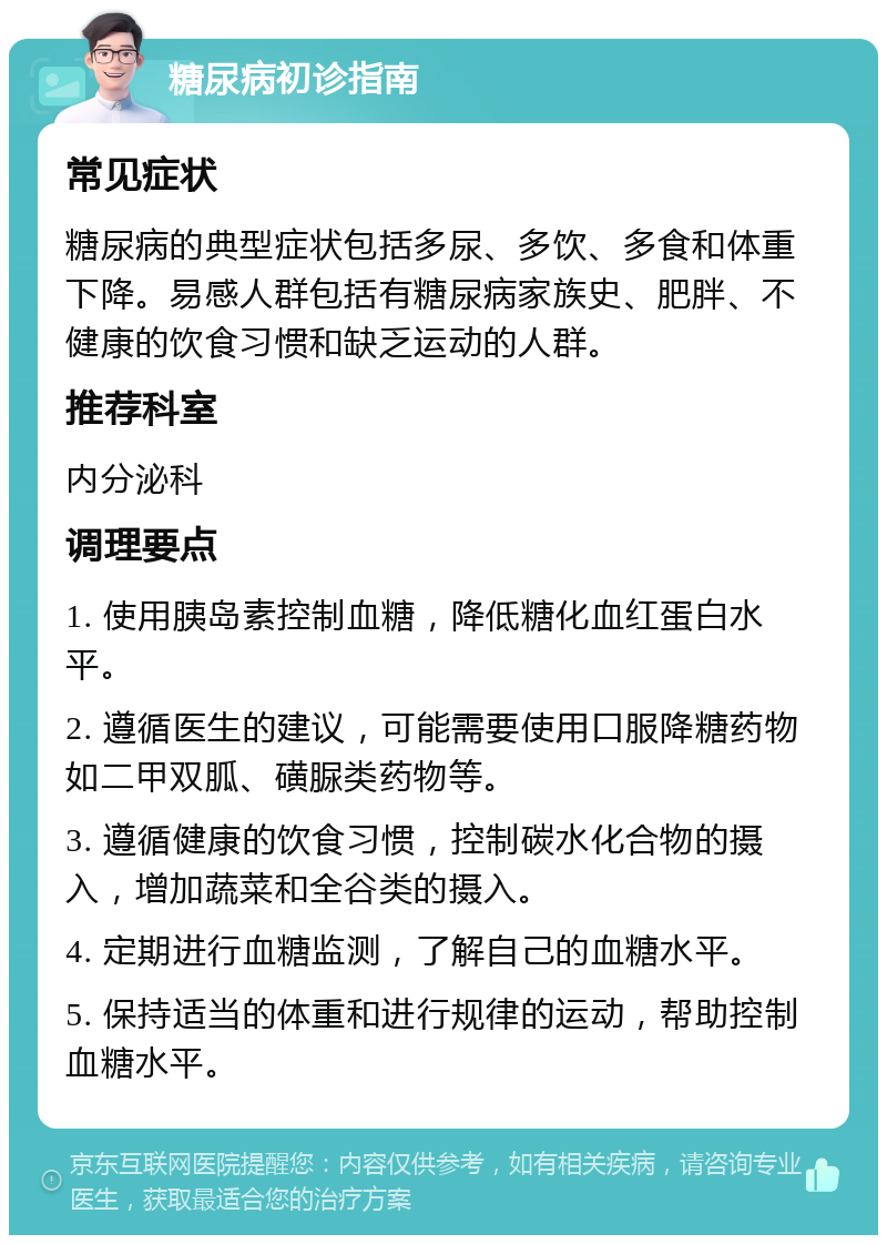 糖尿病初诊指南 常见症状 糖尿病的典型症状包括多尿、多饮、多食和体重下降。易感人群包括有糖尿病家族史、肥胖、不健康的饮食习惯和缺乏运动的人群。 推荐科室 内分泌科 调理要点 1. 使用胰岛素控制血糖，降低糖化血红蛋白水平。 2. 遵循医生的建议，可能需要使用口服降糖药物如二甲双胍、磺脲类药物等。 3. 遵循健康的饮食习惯，控制碳水化合物的摄入，增加蔬菜和全谷类的摄入。 4. 定期进行血糖监测，了解自己的血糖水平。 5. 保持适当的体重和进行规律的运动，帮助控制血糖水平。