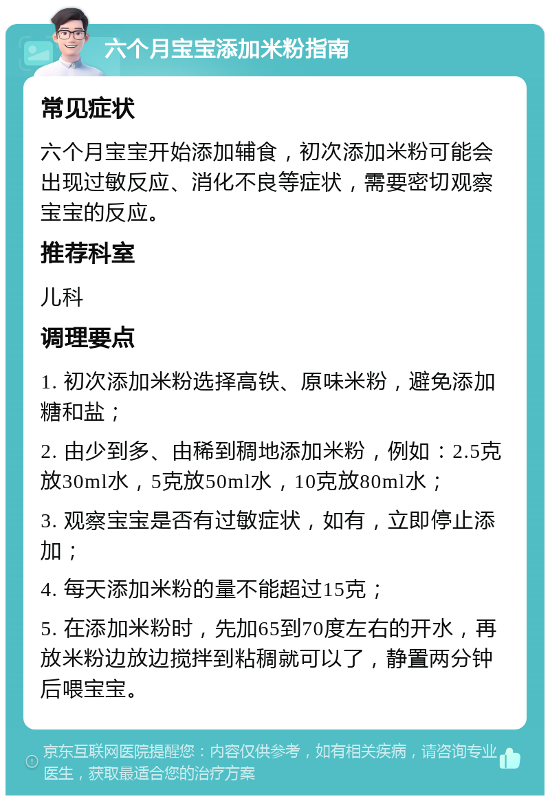 六个月宝宝添加米粉指南 常见症状 六个月宝宝开始添加辅食，初次添加米粉可能会出现过敏反应、消化不良等症状，需要密切观察宝宝的反应。 推荐科室 儿科 调理要点 1. 初次添加米粉选择高铁、原味米粉，避免添加糖和盐； 2. 由少到多、由稀到稠地添加米粉，例如：2.5克放30ml水，5克放50ml水，10克放80ml水； 3. 观察宝宝是否有过敏症状，如有，立即停止添加； 4. 每天添加米粉的量不能超过15克； 5. 在添加米粉时，先加65到70度左右的开水，再放米粉边放边搅拌到粘稠就可以了，静置两分钟后喂宝宝。