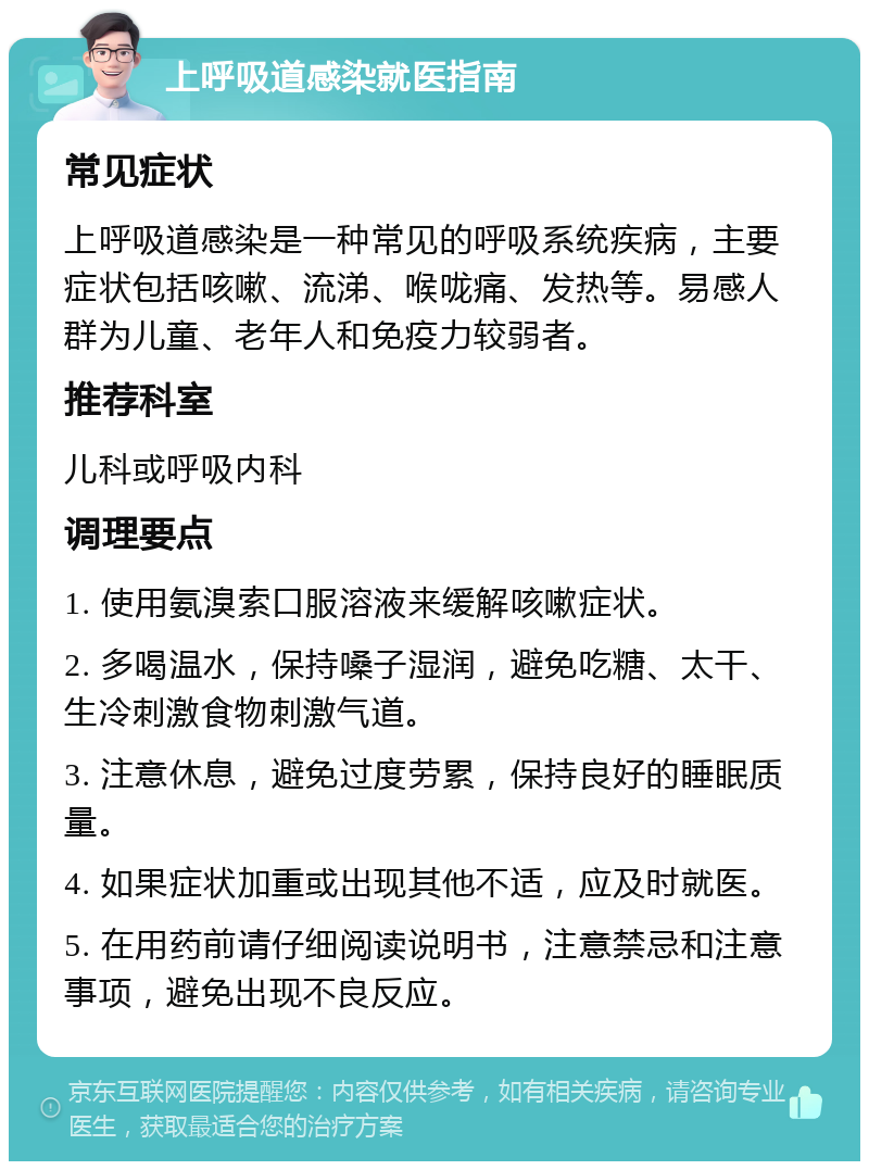 上呼吸道感染就医指南 常见症状 上呼吸道感染是一种常见的呼吸系统疾病，主要症状包括咳嗽、流涕、喉咙痛、发热等。易感人群为儿童、老年人和免疫力较弱者。 推荐科室 儿科或呼吸内科 调理要点 1. 使用氨溴索口服溶液来缓解咳嗽症状。 2. 多喝温水，保持嗓子湿润，避免吃糖、太干、生冷刺激食物刺激气道。 3. 注意休息，避免过度劳累，保持良好的睡眠质量。 4. 如果症状加重或出现其他不适，应及时就医。 5. 在用药前请仔细阅读说明书，注意禁忌和注意事项，避免出现不良反应。