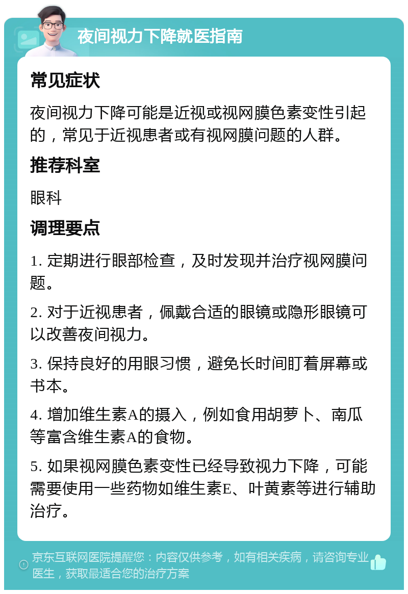 夜间视力下降就医指南 常见症状 夜间视力下降可能是近视或视网膜色素变性引起的，常见于近视患者或有视网膜问题的人群。 推荐科室 眼科 调理要点 1. 定期进行眼部检查，及时发现并治疗视网膜问题。 2. 对于近视患者，佩戴合适的眼镜或隐形眼镜可以改善夜间视力。 3. 保持良好的用眼习惯，避免长时间盯着屏幕或书本。 4. 增加维生素A的摄入，例如食用胡萝卜、南瓜等富含维生素A的食物。 5. 如果视网膜色素变性已经导致视力下降，可能需要使用一些药物如维生素E、叶黄素等进行辅助治疗。