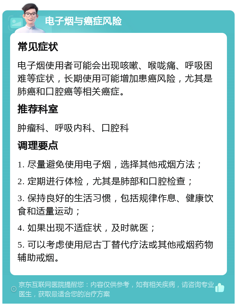 电子烟与癌症风险 常见症状 电子烟使用者可能会出现咳嗽、喉咙痛、呼吸困难等症状，长期使用可能增加患癌风险，尤其是肺癌和口腔癌等相关癌症。 推荐科室 肿瘤科、呼吸内科、口腔科 调理要点 1. 尽量避免使用电子烟，选择其他戒烟方法； 2. 定期进行体检，尤其是肺部和口腔检查； 3. 保持良好的生活习惯，包括规律作息、健康饮食和适量运动； 4. 如果出现不适症状，及时就医； 5. 可以考虑使用尼古丁替代疗法或其他戒烟药物辅助戒烟。