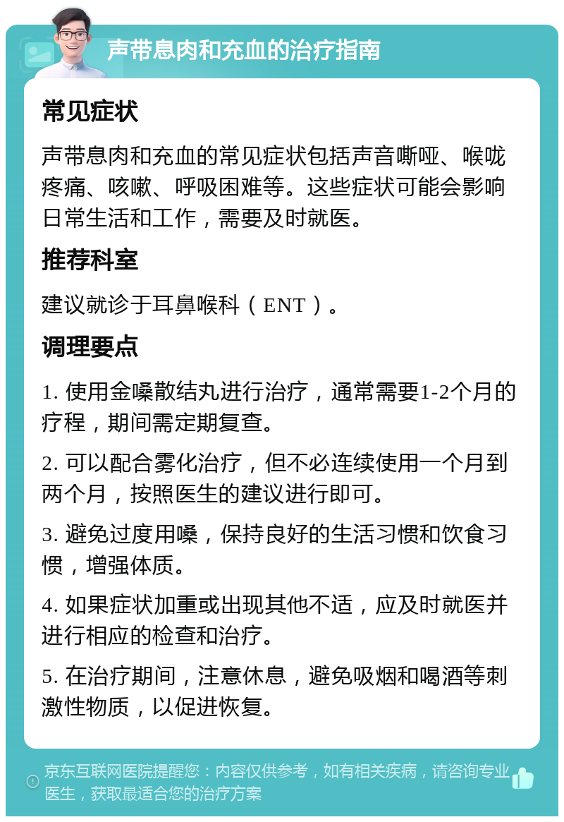 声带息肉和充血的治疗指南 常见症状 声带息肉和充血的常见症状包括声音嘶哑、喉咙疼痛、咳嗽、呼吸困难等。这些症状可能会影响日常生活和工作，需要及时就医。 推荐科室 建议就诊于耳鼻喉科（ENT）。 调理要点 1. 使用金嗓散结丸进行治疗，通常需要1-2个月的疗程，期间需定期复查。 2. 可以配合雾化治疗，但不必连续使用一个月到两个月，按照医生的建议进行即可。 3. 避免过度用嗓，保持良好的生活习惯和饮食习惯，增强体质。 4. 如果症状加重或出现其他不适，应及时就医并进行相应的检查和治疗。 5. 在治疗期间，注意休息，避免吸烟和喝酒等刺激性物质，以促进恢复。