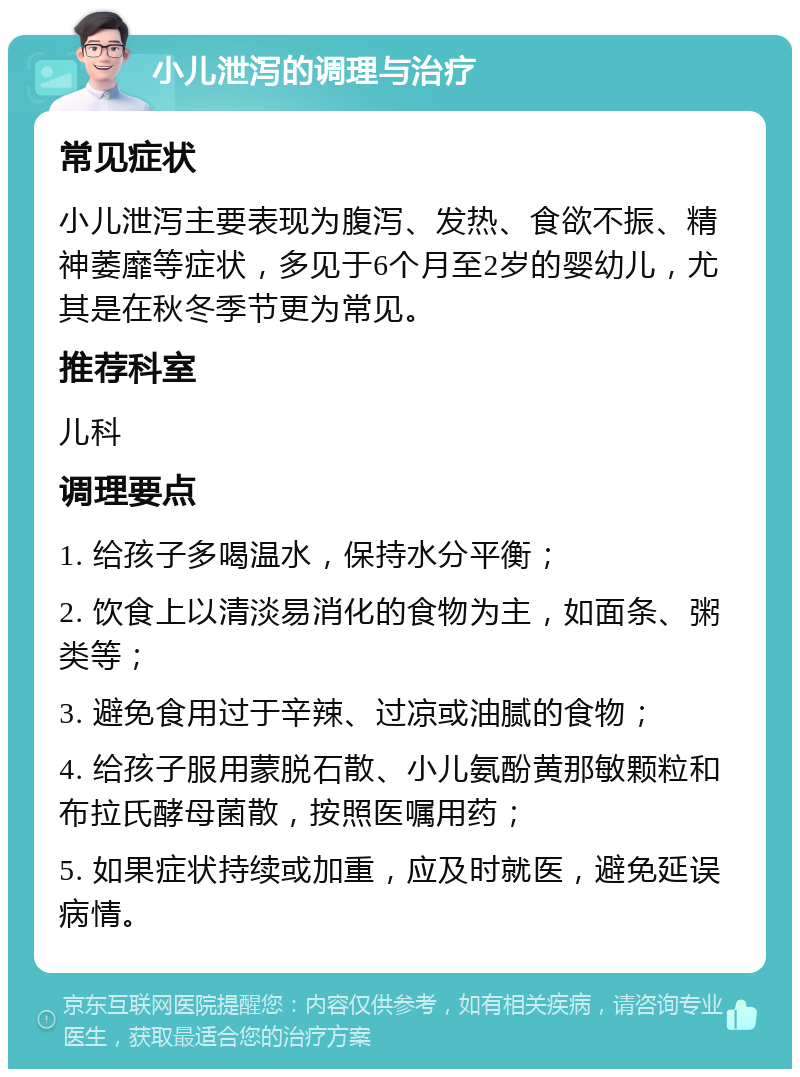 小儿泄泻的调理与治疗 常见症状 小儿泄泻主要表现为腹泻、发热、食欲不振、精神萎靡等症状，多见于6个月至2岁的婴幼儿，尤其是在秋冬季节更为常见。 推荐科室 儿科 调理要点 1. 给孩子多喝温水，保持水分平衡； 2. 饮食上以清淡易消化的食物为主，如面条、粥类等； 3. 避免食用过于辛辣、过凉或油腻的食物； 4. 给孩子服用蒙脱石散、小儿氨酚黄那敏颗粒和布拉氏酵母菌散，按照医嘱用药； 5. 如果症状持续或加重，应及时就医，避免延误病情。