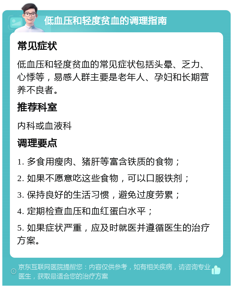 低血压和轻度贫血的调理指南 常见症状 低血压和轻度贫血的常见症状包括头晕、乏力、心悸等，易感人群主要是老年人、孕妇和长期营养不良者。 推荐科室 内科或血液科 调理要点 1. 多食用瘦肉、猪肝等富含铁质的食物； 2. 如果不愿意吃这些食物，可以口服铁剂； 3. 保持良好的生活习惯，避免过度劳累； 4. 定期检查血压和血红蛋白水平； 5. 如果症状严重，应及时就医并遵循医生的治疗方案。