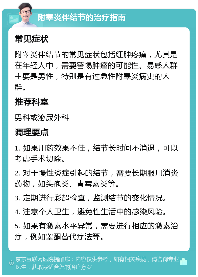 附睾炎伴结节的治疗指南 常见症状 附睾炎伴结节的常见症状包括红肿疼痛，尤其是在年轻人中，需要警惕肿瘤的可能性。易感人群主要是男性，特别是有过急性附睾炎病史的人群。 推荐科室 男科或泌尿外科 调理要点 1. 如果用药效果不佳，结节长时间不消退，可以考虑手术切除。 2. 对于慢性炎症引起的结节，需要长期服用消炎药物，如头孢类、青霉素类等。 3. 定期进行彩超检查，监测结节的变化情况。 4. 注意个人卫生，避免性生活中的感染风险。 5. 如果有激素水平异常，需要进行相应的激素治疗，例如睾酮替代疗法等。