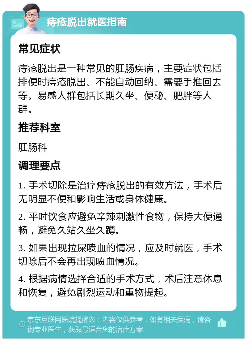 痔疮脱出就医指南 常见症状 痔疮脱出是一种常见的肛肠疾病，主要症状包括排便时痔疮脱出、不能自动回纳、需要手推回去等。易感人群包括长期久坐、便秘、肥胖等人群。 推荐科室 肛肠科 调理要点 1. 手术切除是治疗痔疮脱出的有效方法，手术后无明显不便和影响生活或身体健康。 2. 平时饮食应避免辛辣刺激性食物，保持大便通畅，避免久站久坐久蹲。 3. 如果出现拉屎喷血的情况，应及时就医，手术切除后不会再出现喷血情况。 4. 根据病情选择合适的手术方式，术后注意休息和恢复，避免剧烈运动和重物提起。