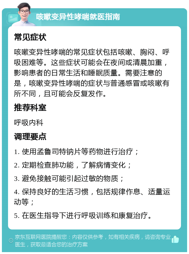 咳嗽变异性哮喘就医指南 常见症状 咳嗽变异性哮喘的常见症状包括咳嗽、胸闷、呼吸困难等。这些症状可能会在夜间或清晨加重，影响患者的日常生活和睡眠质量。需要注意的是，咳嗽变异性哮喘的症状与普通感冒或咳嗽有所不同，且可能会反复发作。 推荐科室 呼吸内科 调理要点 1. 使用孟鲁司特钠片等药物进行治疗； 2. 定期检查肺功能，了解病情变化； 3. 避免接触可能引起过敏的物质； 4. 保持良好的生活习惯，包括规律作息、适量运动等； 5. 在医生指导下进行呼吸训练和康复治疗。