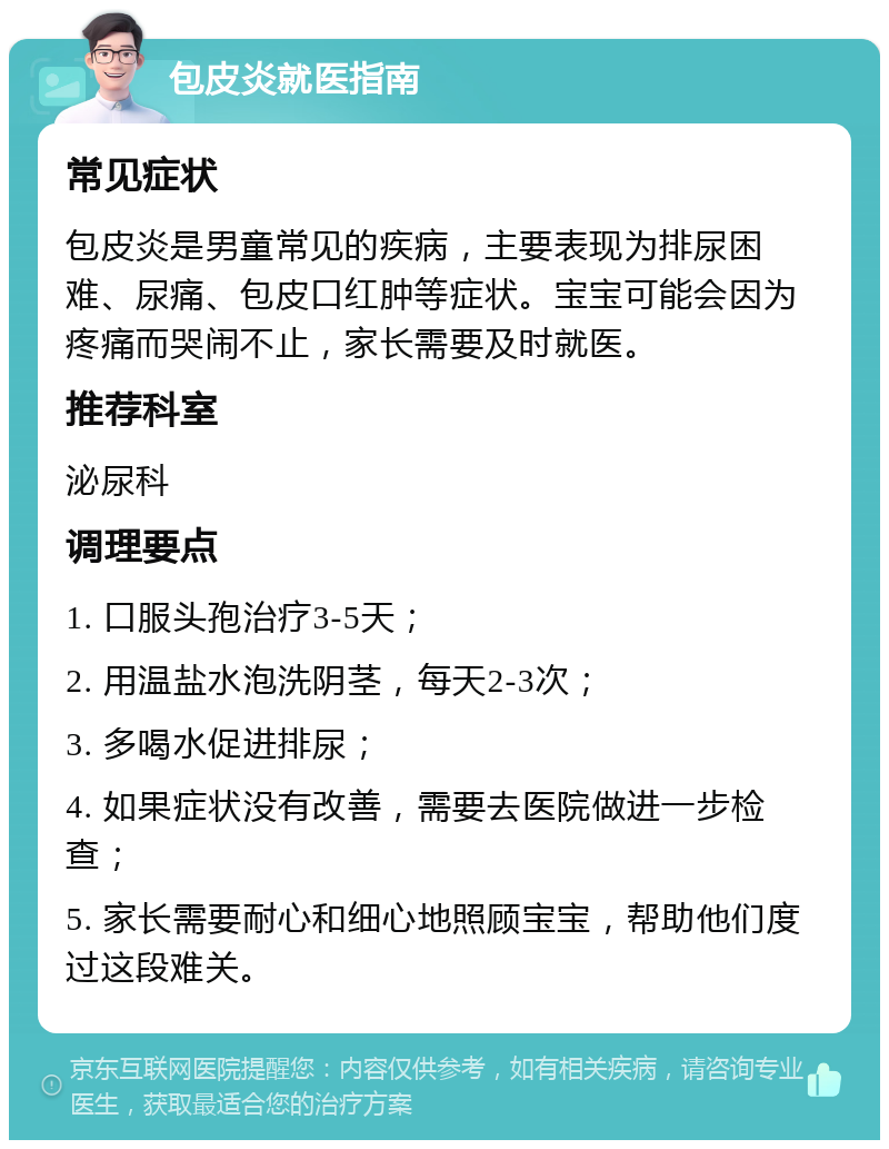 包皮炎就医指南 常见症状 包皮炎是男童常见的疾病，主要表现为排尿困难、尿痛、包皮口红肿等症状。宝宝可能会因为疼痛而哭闹不止，家长需要及时就医。 推荐科室 泌尿科 调理要点 1. 口服头孢治疗3-5天； 2. 用温盐水泡洗阴茎，每天2-3次； 3. 多喝水促进排尿； 4. 如果症状没有改善，需要去医院做进一步检查； 5. 家长需要耐心和细心地照顾宝宝，帮助他们度过这段难关。