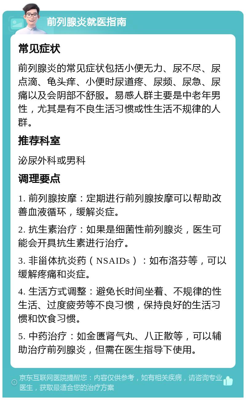 前列腺炎就医指南 常见症状 前列腺炎的常见症状包括小便无力、尿不尽、尿点滴、龟头痒、小便时尿道疼、尿频、尿急、尿痛以及会阴部不舒服。易感人群主要是中老年男性，尤其是有不良生活习惯或性生活不规律的人群。 推荐科室 泌尿外科或男科 调理要点 1. 前列腺按摩：定期进行前列腺按摩可以帮助改善血液循环，缓解炎症。 2. 抗生素治疗：如果是细菌性前列腺炎，医生可能会开具抗生素进行治疗。 3. 非甾体抗炎药（NSAIDs）：如布洛芬等，可以缓解疼痛和炎症。 4. 生活方式调整：避免长时间坐着、不规律的性生活、过度疲劳等不良习惯，保持良好的生活习惯和饮食习惯。 5. 中药治疗：如金匮肾气丸、八正散等，可以辅助治疗前列腺炎，但需在医生指导下使用。