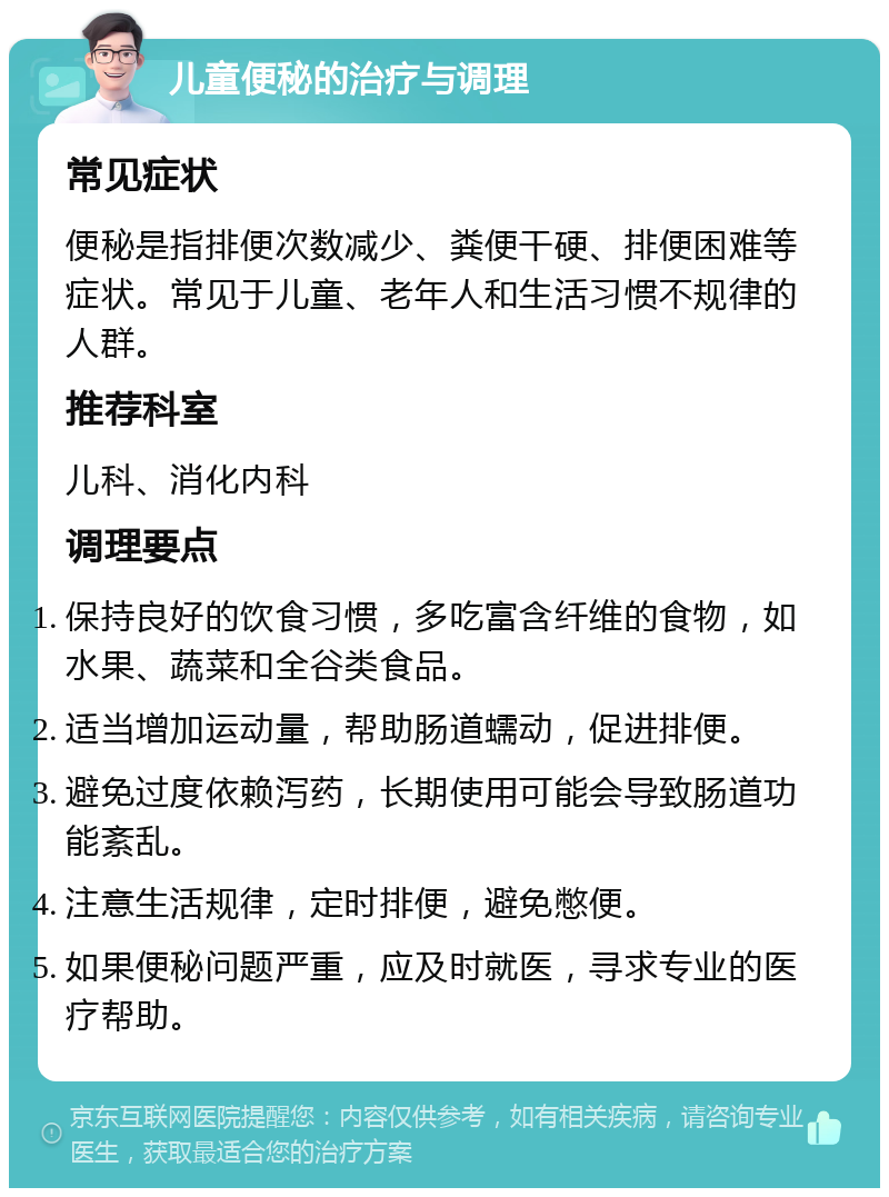 儿童便秘的治疗与调理 常见症状 便秘是指排便次数减少、粪便干硬、排便困难等症状。常见于儿童、老年人和生活习惯不规律的人群。 推荐科室 儿科、消化内科 调理要点 保持良好的饮食习惯，多吃富含纤维的食物，如水果、蔬菜和全谷类食品。 适当增加运动量，帮助肠道蠕动，促进排便。 避免过度依赖泻药，长期使用可能会导致肠道功能紊乱。 注意生活规律，定时排便，避免憋便。 如果便秘问题严重，应及时就医，寻求专业的医疗帮助。