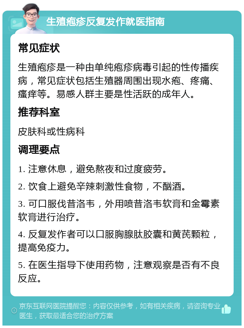 生殖疱疹反复发作就医指南 常见症状 生殖疱疹是一种由单纯疱疹病毒引起的性传播疾病，常见症状包括生殖器周围出现水疱、疼痛、瘙痒等。易感人群主要是性活跃的成年人。 推荐科室 皮肤科或性病科 调理要点 1. 注意休息，避免熬夜和过度疲劳。 2. 饮食上避免辛辣刺激性食物，不酗酒。 3. 可口服伐昔洛韦，外用喷昔洛韦软膏和金霉素软膏进行治疗。 4. 反复发作者可以口服胸腺肽胶囊和黄芪颗粒，提高免疫力。 5. 在医生指导下使用药物，注意观察是否有不良反应。