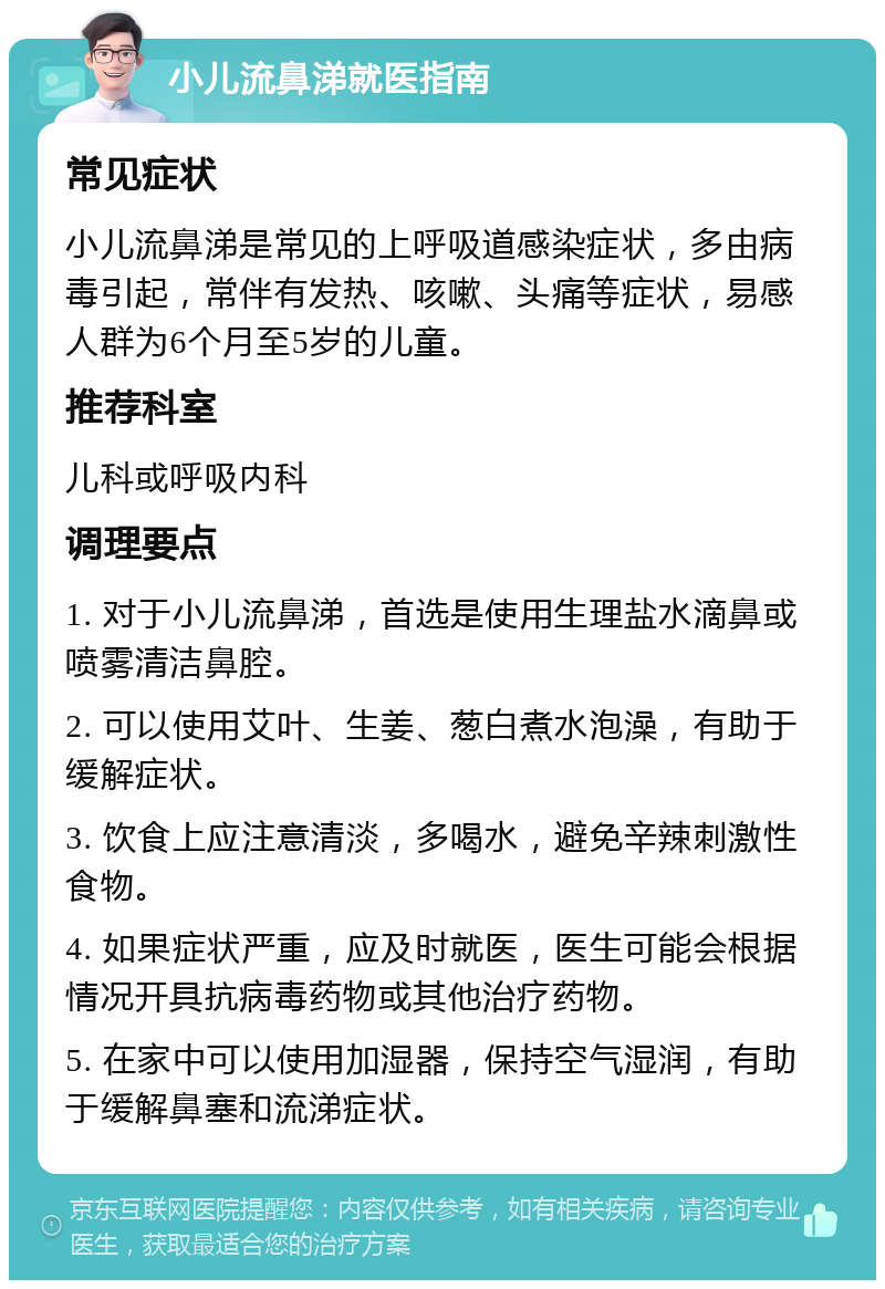 小儿流鼻涕就医指南 常见症状 小儿流鼻涕是常见的上呼吸道感染症状，多由病毒引起，常伴有发热、咳嗽、头痛等症状，易感人群为6个月至5岁的儿童。 推荐科室 儿科或呼吸内科 调理要点 1. 对于小儿流鼻涕，首选是使用生理盐水滴鼻或喷雾清洁鼻腔。 2. 可以使用艾叶、生姜、葱白煮水泡澡，有助于缓解症状。 3. 饮食上应注意清淡，多喝水，避免辛辣刺激性食物。 4. 如果症状严重，应及时就医，医生可能会根据情况开具抗病毒药物或其他治疗药物。 5. 在家中可以使用加湿器，保持空气湿润，有助于缓解鼻塞和流涕症状。