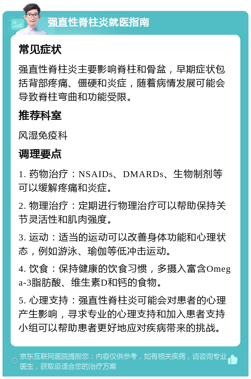 强直性脊柱炎就医指南 常见症状 强直性脊柱炎主要影响脊柱和骨盆，早期症状包括背部疼痛、僵硬和炎症，随着病情发展可能会导致脊柱弯曲和功能受限。 推荐科室 风湿免疫科 调理要点 1. 药物治疗：NSAIDs、DMARDs、生物制剂等可以缓解疼痛和炎症。 2. 物理治疗：定期进行物理治疗可以帮助保持关节灵活性和肌肉强度。 3. 运动：适当的运动可以改善身体功能和心理状态，例如游泳、瑜伽等低冲击运动。 4. 饮食：保持健康的饮食习惯，多摄入富含Omega-3脂肪酸、维生素D和钙的食物。 5. 心理支持：强直性脊柱炎可能会对患者的心理产生影响，寻求专业的心理支持和加入患者支持小组可以帮助患者更好地应对疾病带来的挑战。