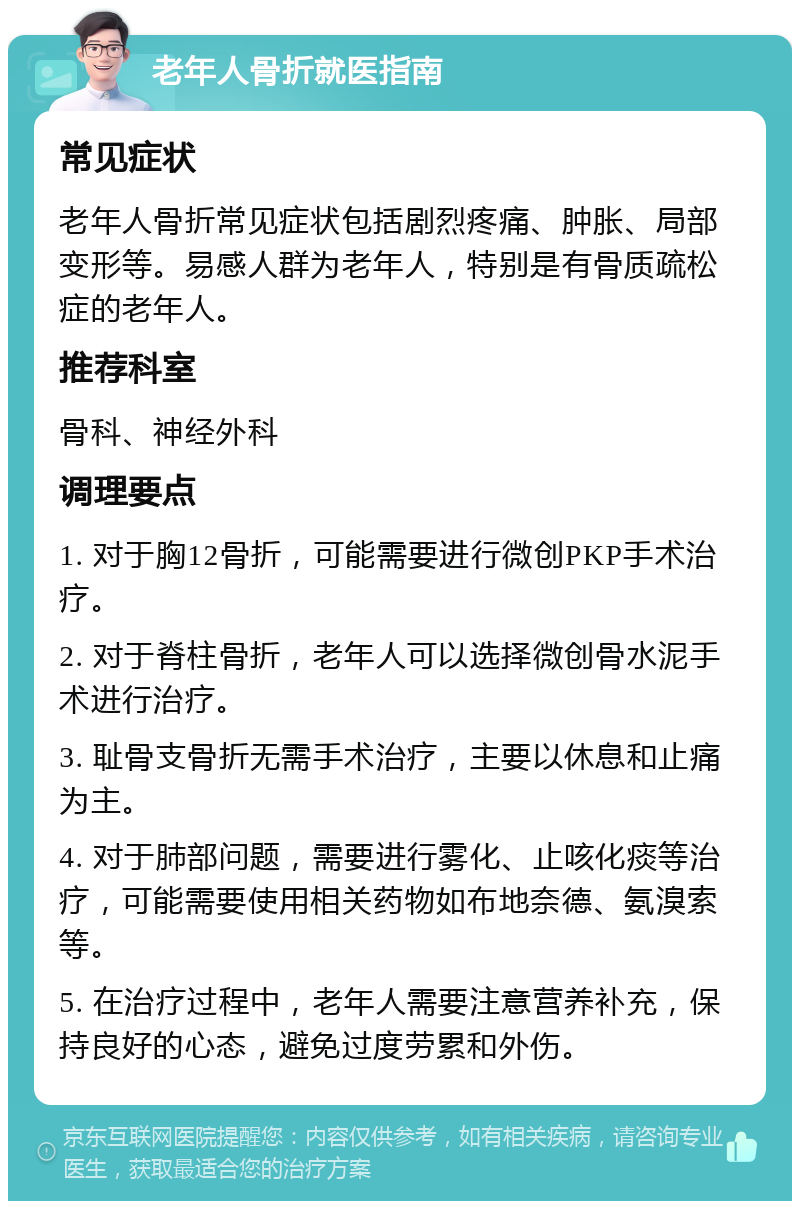 老年人骨折就医指南 常见症状 老年人骨折常见症状包括剧烈疼痛、肿胀、局部变形等。易感人群为老年人，特别是有骨质疏松症的老年人。 推荐科室 骨科、神经外科 调理要点 1. 对于胸12骨折，可能需要进行微创PKP手术治疗。 2. 对于脊柱骨折，老年人可以选择微创骨水泥手术进行治疗。 3. 耻骨支骨折无需手术治疗，主要以休息和止痛为主。 4. 对于肺部问题，需要进行雾化、止咳化痰等治疗，可能需要使用相关药物如布地奈德、氨溴索等。 5. 在治疗过程中，老年人需要注意营养补充，保持良好的心态，避免过度劳累和外伤。