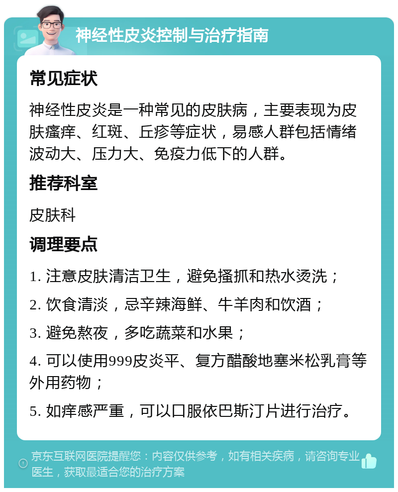 神经性皮炎控制与治疗指南 常见症状 神经性皮炎是一种常见的皮肤病，主要表现为皮肤瘙痒、红斑、丘疹等症状，易感人群包括情绪波动大、压力大、免疫力低下的人群。 推荐科室 皮肤科 调理要点 1. 注意皮肤清洁卫生，避免搔抓和热水烫洗； 2. 饮食清淡，忌辛辣海鲜、牛羊肉和饮酒； 3. 避免熬夜，多吃蔬菜和水果； 4. 可以使用999皮炎平、复方醋酸地塞米松乳膏等外用药物； 5. 如痒感严重，可以口服依巴斯汀片进行治疗。